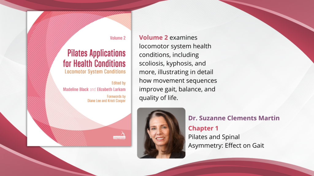 Image with text on the left side: "Volume 2 examines locomotor system health conditions, including scoliosis, kyphosis, and more, illustrating in detail how movement sequences improve gait, balance, and quality of life."
The text on the right side: "Dr. Suzanne Clements Martin | Chapter 1
Pilates and Spinal Asymmetry: Effect on Gait"